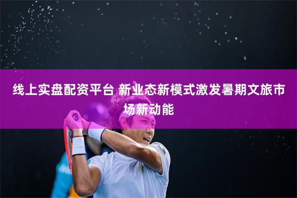 线上实盘配资平台 新业态新模式激发暑期文旅市场新动能
