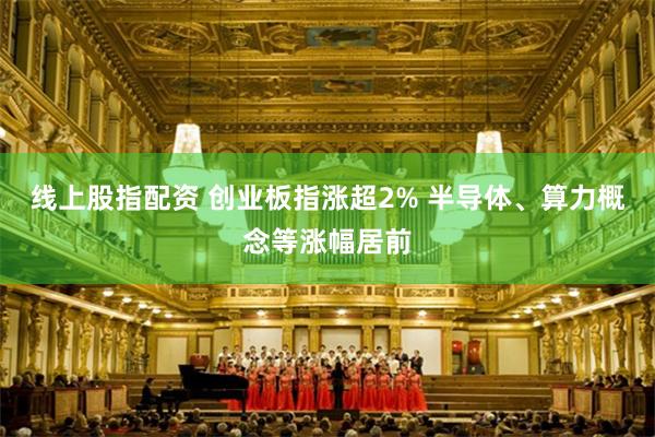 线上股指配资 创业板指涨超2% 半导体、算力概念等涨幅居前