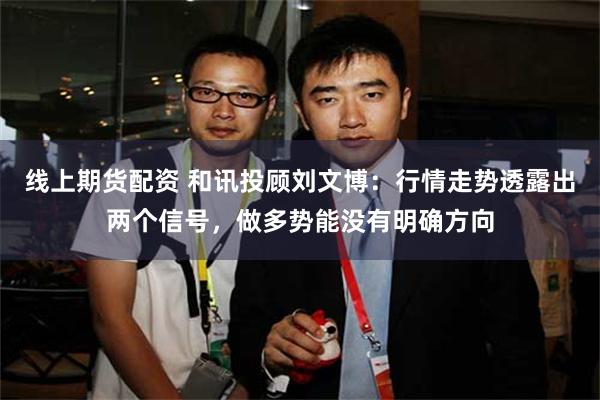 线上期货配资 和讯投顾刘文博：行情走势透露出两个信号，做多势能没有明确方向
