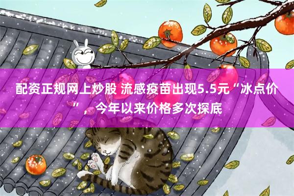 配资正规网上炒股 流感疫苗出现5.5元“冰点价”，今年以来价格多次探底