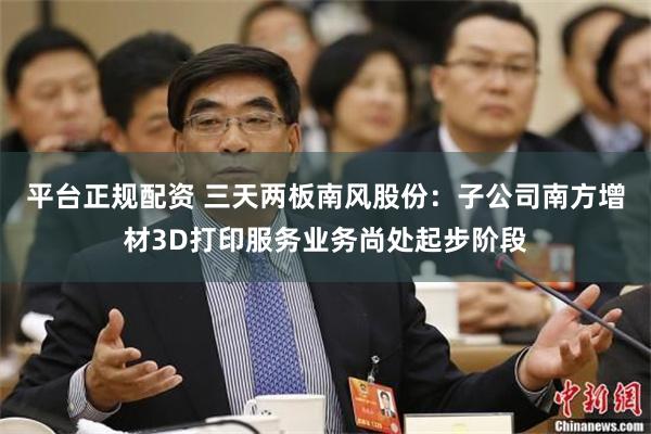 平台正规配资 三天两板南风股份：子公司南方增材3D打印服务业务尚处起步阶段